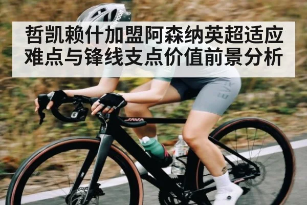 哲凯赖什加盟阿森纳英超适应难点与锋线支点价值前景分析
